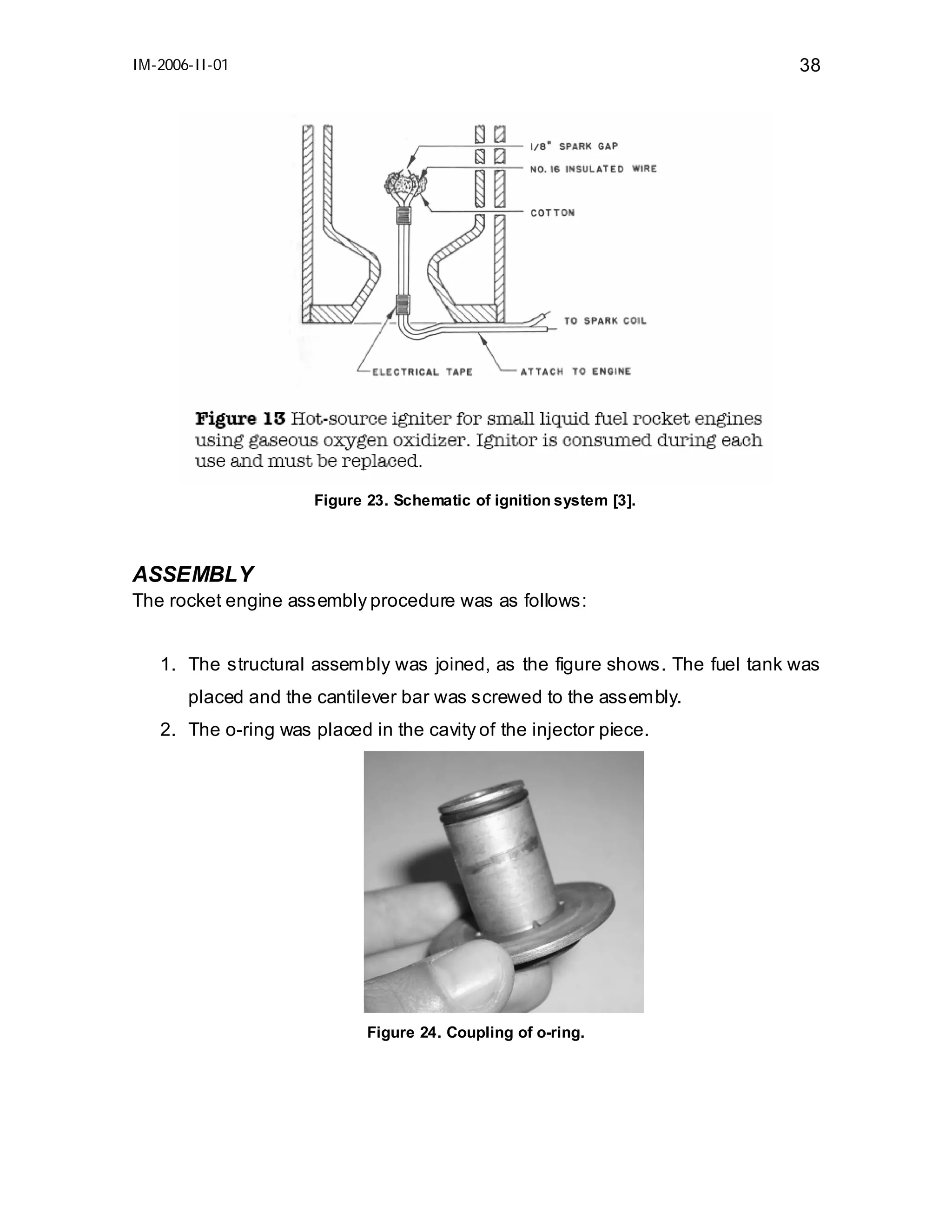 IM-2006-II-01

38

Figure 23. Schematic of ignition system [3].

ASSEMBLY
The rocket engine assembly procedure was as follows:
1. The structural assembly was joined, as the figure shows. The fuel tank was
placed and the cantilever bar was screwed to the assembly.
2. The o-ring was placed in the cavity of the injector piece.

Figure 24. Coupling of o-ring.

 