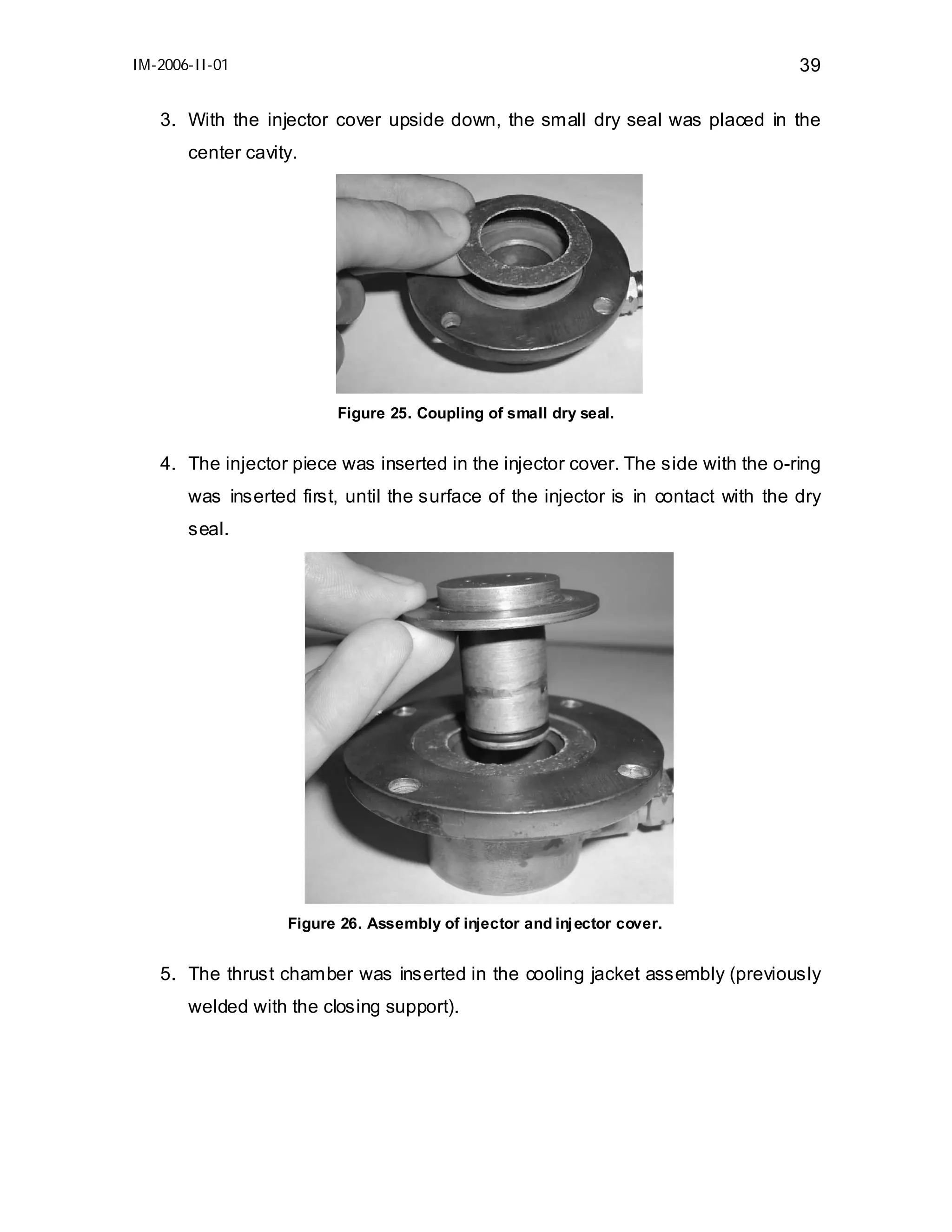 IM-2006-II-01

39

3. With the injector cover upside down, the small dry seal was placed in the
center cavity.

Figure 25. Coupling of small dry seal.

4. The injector piece was inserted in the injector cover. The side with the o-ring
was inserted first, until the surface of the injector is in contact with the dry
seal.

Figure 26. Assembly of injector and inj ector cover.

5. The thrust chamber was inserted in the cooling jacket assembly (previously
welded with the closing support).

 