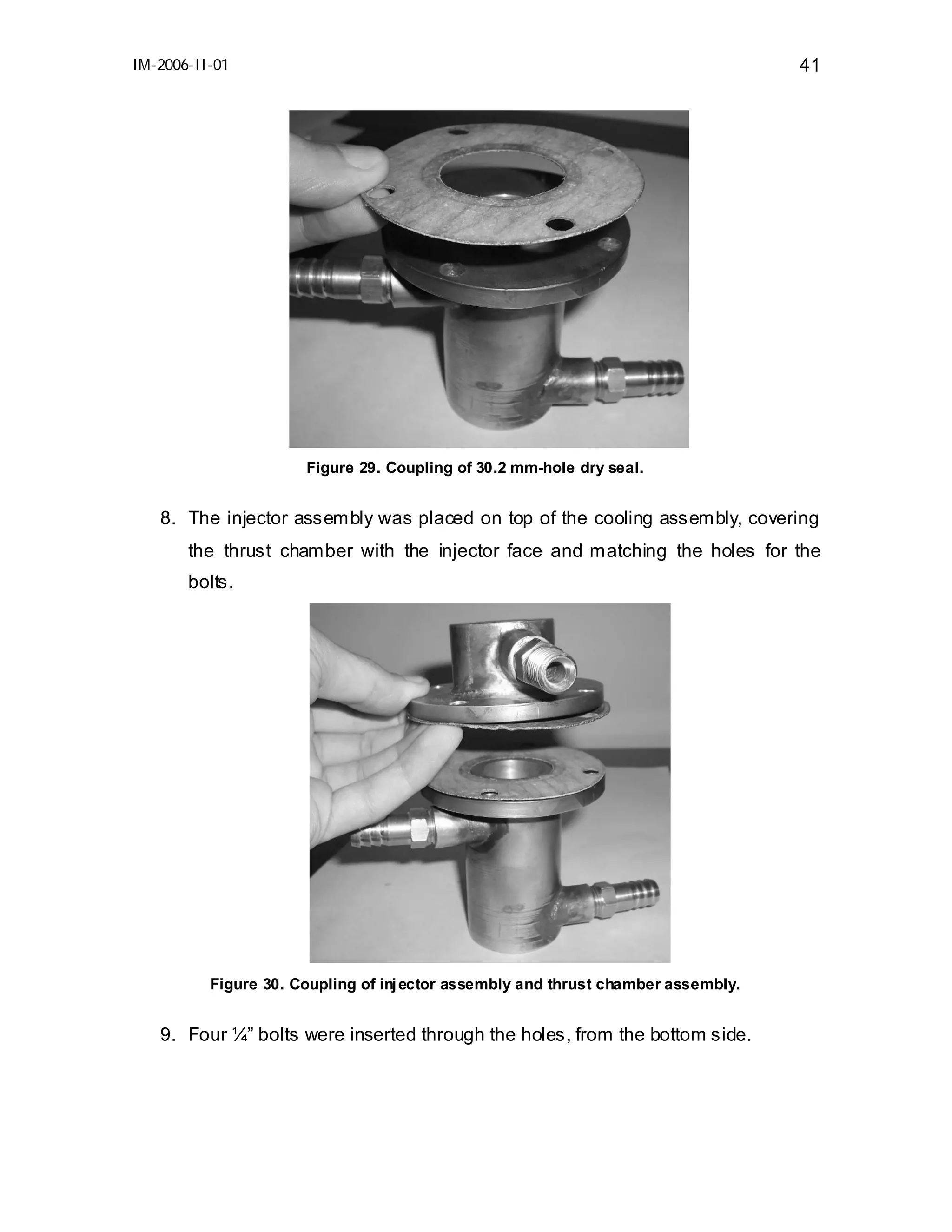 IM-2006-II-01

41

Figure 29. Coupling of 30.2 mm-hole dry seal.

8. The injector assembly was placed on top of the cooling assembly, covering
the thrust chamber with the injector face and matching the holes for the
bolts.

Figure 30. Coupling of inj ector assembly and thrust chamber assembly.

9. Four ¼” bolts were inserted through the holes, from the bottom side.

 