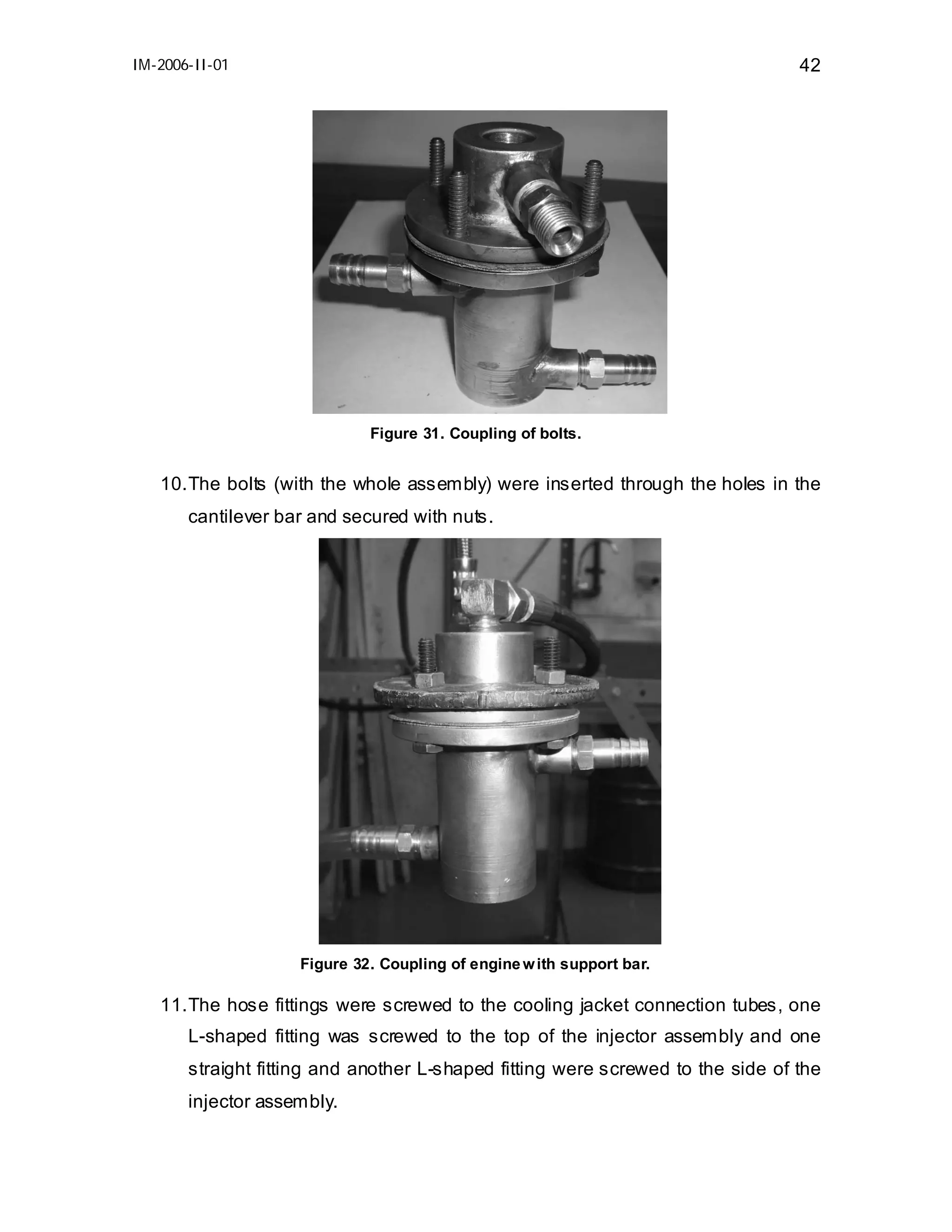 IM-2006-II-01

42

Figure 31. Coupling of bolts.

10. The bolts (with the whole assembly) were inserted through the holes in the
cantilever bar and secured with nuts.

Figure 32. Coupling of engine w ith support bar.

11. The hose fittings were screwed to the cooling jacket connection tubes, one
L-shaped fitting was screwed to the top of the injector assembly and one
straight fitting and another L-shaped fitting were screwed to the side of the
injector assembly.

 