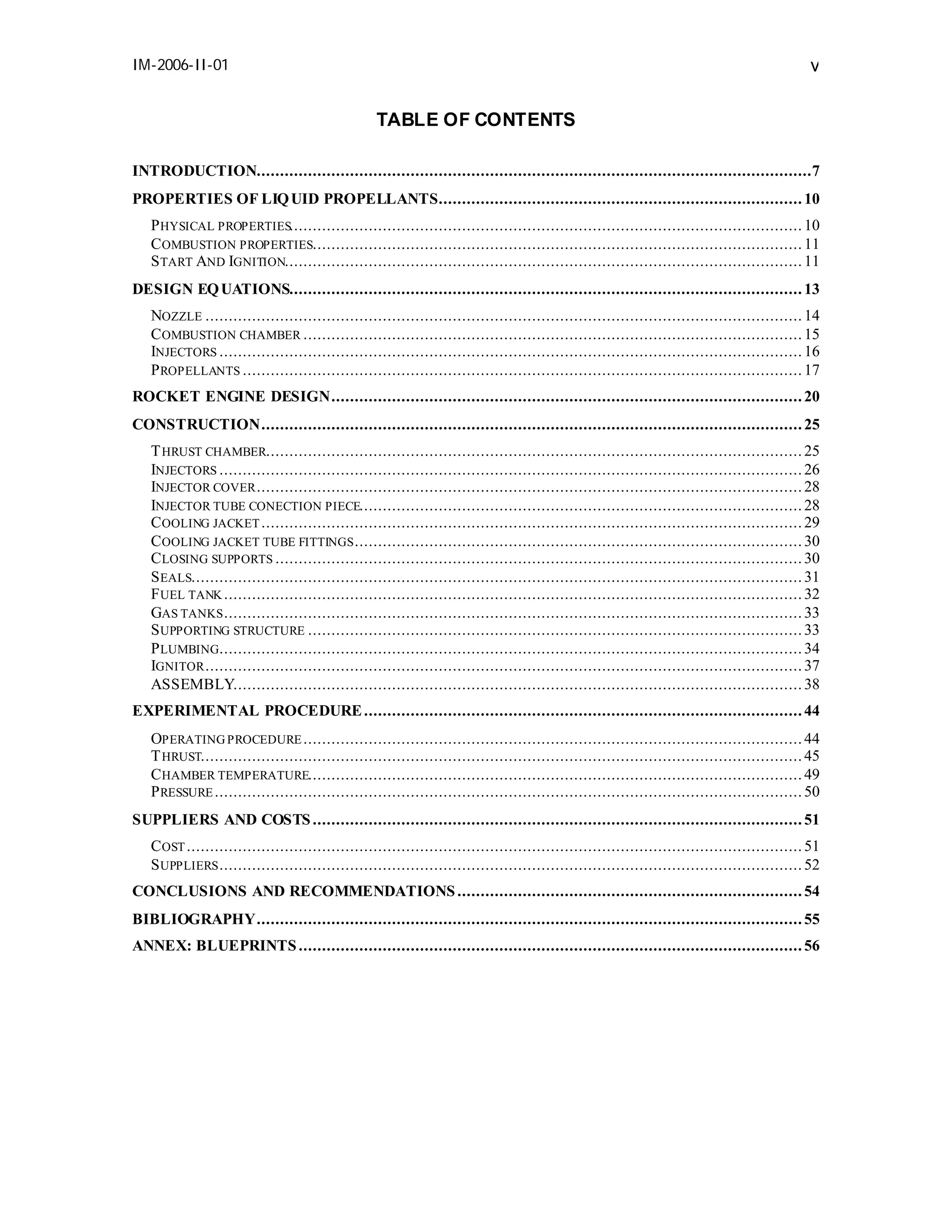 IM-2006-II-01

v
TABLE OF CONTENTS

INTRODUCTION.......................................................................................................................7
PROPERTIES OF LIQ UID PROPELLANTS.............................................................................. 10
P HYSICAL PROPERTIES.............................................................................................................. 10
C OMBUSTION PROPERTIES......................................................................................................... 11
S TART AND IGNITION............................................................................................................... 11
DESIGN EQ UATIONS.............................................................................................................. 13
NOZZLE ................................................................................................................................ 14
C OMBUSTION CHAMBER ........................................................................................................... 15
INJECTORS ............................................................................................................................. 16
P ROPELLANTS ........................................................................................................................ 17
ROCKET ENGINE DESIGN..................................................................................................... 20
CONSTRUCTION.................................................................................................................... 25
T HRUST CHAMBER................................................................................................................... 25
INJECTORS ............................................................................................................................. 26
INJECTOR COVER ..................................................................................................................... 28
INJECTOR TUBE CONECTION PIECE............................................................................................... 28
C OOLING JACKET .................................................................................................................... 29
C OOLING JACKET TUBE FITTINGS ................................................................................................ 30
C LOSING SUPPORTS ................................................................................................................. 30
S EALS................................................................................................................................... 31
F UEL TANK ............................................................................................................................ 32
GAS TANKS ............................................................................................................................ 33
S UPPORTING STRUCTURE .......................................................................................................... 33
P LUMBING............................................................................................................................. 34
IGNITOR ................................................................................................................................ 37
ASSEMBLY.......................................................................................................................... 38
EXPERIMENTAL PROCEDURE .............................................................................................. 44
OPERATING PROCEDURE ........................................................................................................... 44
T HRUST................................................................................................................................. 45
C HAMBER TEMPERATURE.......................................................................................................... 49
P RESSURE .............................................................................................................................. 50
SUPPLIERS AND COSTS ......................................................................................................... 51
C OST .................................................................................................................................... 51
S UPPLIERS ............................................................................................................................. 52
CONCLUSIONS AND RECOMMENDATIONS .......................................................................... 54
BIBLIOGRAPHY..................................................................................................................... 55
ANNEX: BLUEPRINTS ............................................................................................................ 56

 