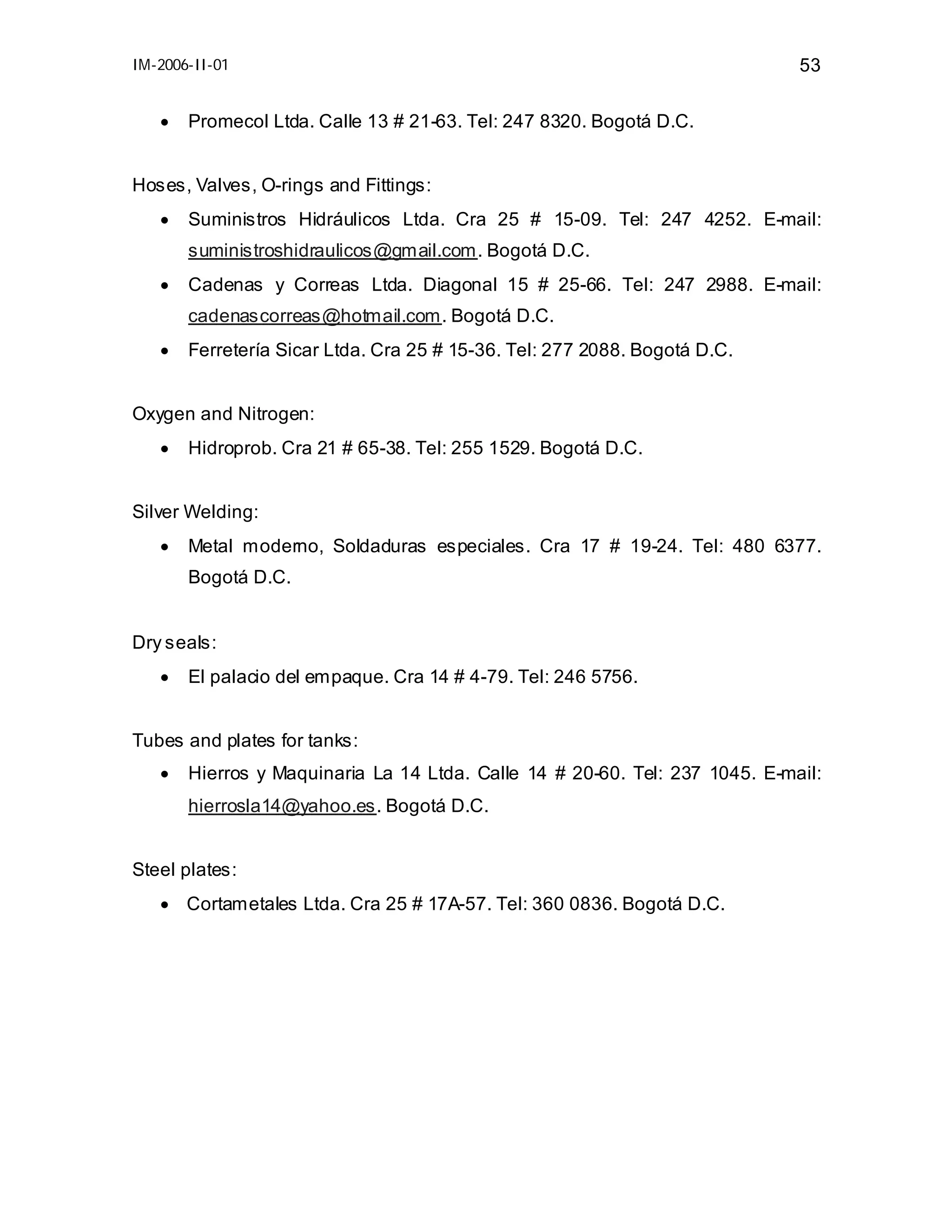IM-2006-II-01

•

53

Promecol Ltda. Calle 13 # 21-63. Tel: 247 8320. Bogotá D.C.

Hoses, Valves, O-rings and Fittings:
•

Suministros Hidráulicos Ltda. Cra 25 # 15-09. Tel: 247 4252. E-mail:
suministroshidraulicos@gmail.com. Bogotá D.C.

•

Cadenas y Correas Ltda. Diagonal 15 # 25-66. Tel: 247 2988. E-mail:
cadenascorreas@hotmail.com. Bogotá D.C.

•

Ferretería Sicar Ltda. Cra 25 # 15-36. Tel: 277 2088. Bogotá D.C.

Oxygen and Nitrogen:
•

Hidroprob. Cra 21 # 65-38. Tel: 255 1529. Bogotá D.C.

Silver Welding:
•

Metal moderno, Soldaduras especiales. Cra 17 # 19-24. Tel: 480 6377.
Bogotá D.C.

Dry seals:
•

El palacio del empaque. Cra 14 # 4-79. Tel: 246 5756.

Tubes and plates for tanks:
•

Hierros y Maquinaria La 14 Ltda. Calle 14 # 20-60. Tel: 237 1045. E-mail:
hierrosla14@yahoo.es. Bogotá D.C.

Steel plates:
• Cortametales Ltda. Cra 25 # 17A-57. Tel: 360 0836. Bogotá D.C.

 
