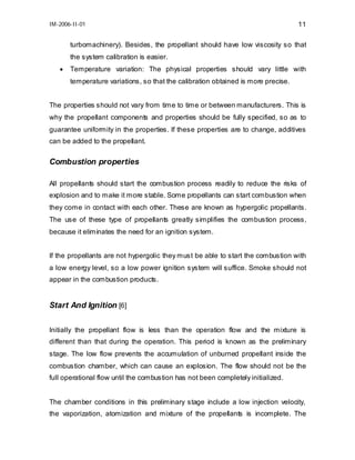 IM-2006-II-01

11

turbomachinery). Besides, the propellant should have low viscosity so that
the system calibration is easier.
•

Temperature variation: The physical properties should vary little with
temperature variations, so that the calibration obtained is more precise.

The properties should not vary from time to time or between manufacturers. This is
why the propellant components and properties should be fully specified, so as to
guarantee uniformity in the properties. If these properties are to change, additives
can be added to the propellant.

Combustion properties
All propellants should start the combustion process readily to reduce the risks of
explosion and to make it more stable. Some propellants can start combustion when
they come in contact with each other. These are known as hypergolic propellants.
The use of these type of propellants greatly simplifies the combustion process,
because it eliminates the need for an ignition system.
If the propellants are not hypergolic they must be able to start the combustion with
a low energy level, so a low power ignition system will suffice. Smoke should not
appear in the combustion products.

Start And Ignition [6]
Initially the propellant flow is less than the operation flow and the mixture is
different than that during the operation. This period is known as the preliminary
stage. The low flow prevents the accumulation of unburned propellant inside the
combustion chamber, which can cause an explosion. The flow should not be the
full operational flow until the combustion has not been completely initialized.
The chamber conditions in this preliminary stage include a low injection velocity,
the vaporization, atomization and mixture of the propellants is incomplete. The

 