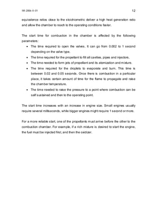 IM-2006-II-01

12

equivalence ratios close to the stoichiometric deliver a high heat generation ratio
and allow the chamber to reach to the operating conditions faster.
The start time for combustion in the chamber is affected by the following
parameters:
• The time required to open the valves. It can go from 0.002 to 1 second
depending on the valve type.
• The time required for the propellant to fill all cavities, pipes and injectors.
• The time needed to form jets of propellant and its atomization and mixture.
• The time required for the droplets to evaporate and burn. This time is
between 0.02 and 0.05 seconds. Once there is combustion in a particular
place, it takes certain amount of time for the flame to propagate and raise
the chamber temperature.
• The time needed to raise the pressure to a point where combustion can be
self sustained and then to the operating point.
The start time increases with an increase in engine size. Small engines usually
require several milliseconds, while bigger engines might require 1 second or more.
For a more reliable start, one of the propellants must arrive before the other to the
combustion chamber. For example, if a rich mixture is desired to start the engine,
the fuel must be injected first, and then the oxidizer.

 