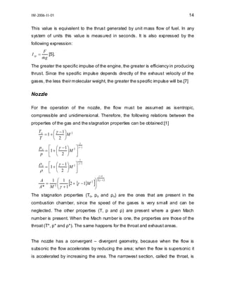 14

IM-2006-II-01

This value is equivalent to the thrust generated by unit mass flow of fuel. In any
system of units this value is measured in seconds. It is also expressed by the
following expression:
I sp =

F
[5].
mg
&

The greater the specific impulse of the engine, the greater is efficiency in producing
thrust. Since the specific impulse depends directly of the exhaust velocity of the
gases, the less their molecular weight, the greater the specific impulse will be.[7]

Nozzle
For the operation of the nozzle, the flow must be assumed as isentropic,
compressible and unidimensional. Therefore, the following relations between the
properties of the gas and the stagnation properties can be obtained:[1]
To
γ − 1⎞ 2
=1 +⎛
⎜
⎟M
T
⎝ 2 ⎠
γ

p o ⎡ ⎛ γ − 1 ⎞ 2 ⎤ γ −1
= 1+ ⎜
⎟M ⎥
p ⎢ ⎝ 2 ⎠
⎣
⎦
1

ρ o ⎡ ⎛ γ − 1 ⎞ 2 ⎤ γ −1
= 1+ ⎜
⎟M
ρ ⎢ ⎝ 2 ⎠ ⎥
⎦
⎣
A
1 ⎛ 1
2
γ
= 2⎜
⎜ γ + 1 2 + { − 1}M
A* M ⎝

[

γ +1

⎞ 2 (γ −1 )
⎟
⎟
⎠

]

The stagnation properties (To, po and ρo) are the ones that are present in the
combustion chamber, since the speed of the gases is very small and can be
neglected. The other properties (T, p and ρ) are present where a given Mach
number is present. When the Mach number is one, the properties are those of the
throat (T*, p* and ρ*). The same happens for the throat and exhaust areas.
The nozzle has a convergent – divergent geometry, because when the flow is
subsonic the flow accelerates by reducing the area; when the flow is supersonic it
is accelerated by increasing the area. The narrowest section, called the throat, is

 