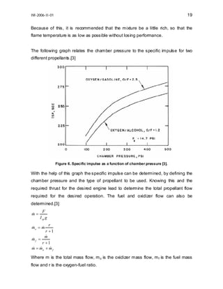 19

IM-2006-II-01

Because of this, it is recommended that the mixture be a little rich, so that the
flame temperature is as low as possible without losing performance.
The following graph relates the chamber pressure to the specific impulse for two
different propellants.[3]

Figure 6. Specific impulse as a function of chamber pressure [3].

With the help of this graph the specific impulse can be determined, by defining the
chamber pressure and the type of propellant to be used. Knowing this and the
required thrust for the desired engine lead to determine the total propellant flow
required for the desired operation. The fuel and oxidizer flow can also be
determined.[3]
m=
&

F
I sp g

r
r +1
&
m
&
mf =
r +1
& = mo + m f
&
&
m
&
&
mo = m

Where m is the total mass flow, m o is the oxidizer mass flow, m f is the fuel mass
flow and r is the oxygen-fuel ratio.

 