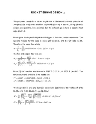 ROCKET ENGINE DESIGN [3]

The proposed design for a rocket engine has a combustion chamber pressure of
300 psi (2068 kPa) and a thrust of 20 pounds (9.07 kg = 88.9 N), using gaseous
oxygen and gasoline. It is assumed that the exhaust gases have a specific heat
ratio (k) of 1.2.
From figure 6 the specific impulse and oxygen to fuel ratio can be determined. The
specific impulse for this case is about 260 seconds, and the O/F ratio is 2.5.
Therefore, the mass flow rate is:
m=
&

20
F
=
= 0.077 lb / sec = 0.035 kg / s = 35 g / s
I sp 260

The fuel and oxygen flow rate are:
&
0.077
m
=
= 0.022 lb / sec = 10 g / s
O /F +1
3.5
m(O / F ) 0.077 * 3.5
&
&
mo =
=
= 0.055 lb / sec = 25 g / s
O /F +1
3.5
mf =
&

From [3] the chamber temperature is 5742°F (3172°C), or 6202 R (3445 K). The
temperature and pressure at the nozzle are:
T * = 0.909To = 0.909 * 6202 = 5650 R = 3132 K
p* = 0.564 Po = 0.564 * 300 = 169 psi = 1165 kPa
The nozzle throat area and diameter can now be determined. (Ru=1545.32 ft lb/(lb
2
R), Mm=24, R=65 ft lb/(lb R), gc=32.2 ft/s .

A* =
d* =

m RT * 0.077 65 * 5650
&
=
= 0.0444 in 2 = 0.286 cm 2
p * kg c
169 1.2 * 32.2
4A *

π

=

4 * 0.0444

π

= 0.238 in = 0.605 cm

 