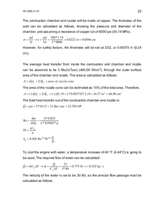 IM-2006-II-01

22

The combustion chamber and nozzle will be made of copper. The thickness of the
wall can be calculated as follows, knowing the pressure and diameter of the
chamber, and assuming a resistance of copper (σ) of 8000 psi (55.14 MPa).

σ=

pd
pd 300 * 1.19
→t=
=
= 0.0223 in = 0.0566 cm
2t
2σ
2 * 8000

However, for safety factors, the thickness will be set at 3/32, or 0.09375 in (0.24
cm).
The average heat transfer from inside the combustion and chamber and nozzle
2
2
can be assumed to be 3 Btu/(in sec) (490.58 W/cm ), through the outer surface

area of the chamber and nozzle. The area is calculated as follows:
A = π (d c + 2t )Lc + area of nozzle cone
The area of the nozzle cone can be estimated as 10% of the total area. Therefore,
A = 1.1π (d c + 2t )Lc = 1.1π (1.19 + 2 * 0.09375) * 2.18 = 10.37 in 2 = 66.90 cm 2
The total heat transfer out of the combustion chamber and nozzle is:
& &
Q = qA = 3 *10.37 = 31 Btu / sec = 32.705 kW

Re =
Pr =

4m
&
4 * 0.035
=
π Dµ π * 0.0302 * µ
µcp

κ

hg = 0.026 Re 0.8 Pr 0.4

κ
D

To cool the engine with water, a temperature increase of 40 °F (4.44°C) is going to
be used. The required flow of water can be calculated:
& &
&
Q = mC p ∆T → m =

&
Q
31
=
= 0.775 lb / s = 0.352 kg / s
C p ∆T 1* 40

The velocity of the water is set to be 30 ft/s, so the annular flow passage must be
calculated as follows.

 