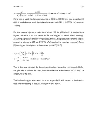 IM-2006-II-01

A=

mf
&
C d 2 gρ ∆p

24
0.022

=

= 0.000706 in 2 = 0.00455 cm 2

0.7 2 * 32.2 * 44.5 *100

If one hole is used, its diameter would be of 0.030 in (0.0762 cm) (use a number 69
drill); if two holes are used, their diameter would be 0.021 in (0.05334 cm) (number
75 drill).
For the oxygen injector, a velocity of about 200 ft/s (60.96 m/s) is desired (not
higher, because it is not desirable for the oxygen to reach sonic velocity).
Assuming a pressure drop of 100 psi (689.29 kPa), the pressure before the oxygen
enters the injector is 400 psi (2757.14 kPa) (adding the chamber pressure). From
[3] the oxygen density can be determined (at 68°F [20°C]).

ρ 2 = ρ 1 ⎛ p 2 p ⎞ = 2.26 3 = 36.27 3
⎜
⎟
⎝
1⎠
ft
m
lb

A=

kg

m
0.055
&
=
= 0.0175 in 2 = 0.1129 cm 2
ρ v 2.26 * 200

This is the area required for the oxygen injection, assuming incompressibility for
the gas flow. If 4 holes are used, then each one has a diameter of 0.0747 in (0.19
cm) (number 48 drill).
The fuel and oxygen jets should be at an angle of 45° with respect to the injector
face and intersecting at about ¼ inch (0.635 cm) from it.

 