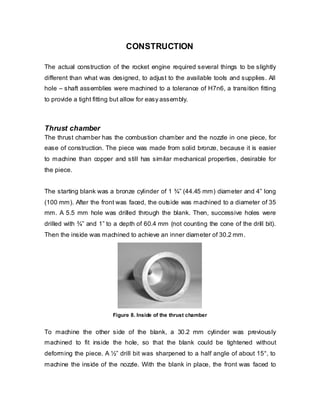 CONSTRUCTION
The actual construction of the rocket engine required several things to be slightly
different than what was designed, to adjust to the available tools and supplies. All
hole – shaft assemblies were machined to a tolerance of H7n6, a transition fitting
to provide a tight fitting but allow for easy assembly.

Thrust chamber
The thrust chamber has the combustion chamber and the nozzle in one piece, for
ease of construction. The piece was made from solid bronze, because it is easier
to machine than copper and still has similar mechanical properties, desirable for
the piece.
The starting blank was a bronze cylinder of 1 ¾” (44.45 mm) diameter and 4” long
(100 mm). After the front was faced, the outside was machined to a diameter of 35
mm. A 5.5 mm hole was drilled through the blank. Then, successive holes were
drilled with ¾” and 1” to a depth of 60.4 mm (not counting the cone of the drill bit).
Then the inside was machined to achieve an inner diameter of 30.2 mm.

Figure 8. Inside of the thrust chamber

To machine the other side of the blank, a 30.2 mm cylinder was previously
machined to fit inside the hole, so that the blank could be tightened without
deforming the piece. A ½” drill bit was sharpened to a half angle of about 15°, to
machine the inside of the nozzle. With the blank in place, the front was faced to

 