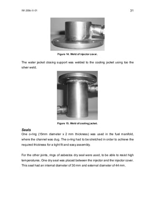 IM-2006-II-01

31

Figure 14. Weld of injector cov er.

The water jacket closing support was welded to the cooling jacket using too the
silver weld.

Figure 15. Weld of cooling j acket.

Seals
One o-ring (15mm diameter x 2 mm thickness) was used in the fuel manifold,
where the channel was dug. The o-ring had to be stretched in order to achieve the
required thickness for a tight fit and easy assembly.
For the other joints, rings of asbestos dry seal were used, to be able to resist high
temperatures. One dry seal was placed between the injector and the injector cover.
This seal had an internal diameter of 30 mm and external diameter of 44 mm.

 