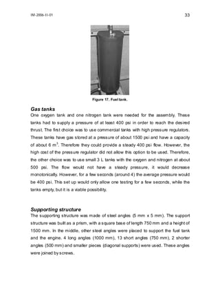 IM-2006-II-01

33

Figure 17. Fuel tank.

Gas tanks
One oxygen tank and one nitrogen tank were needed for the assembly. These
tanks had to supply a pressure of at least 400 psi in order to reach the desired
thrust. The first choice was to use commercial tanks with high pressure regulators.
These tanks have gas stored at a pressure of about 1500 psi and have a capacity
3
of about 6 m . Therefore they could provide a steady 400 psi flow. However, the

high cost of the pressure regulator did not allow this option to be used. Therefore,
the other choice was to use small 3 L tanks with the oxygen and nitrogen at about
500 psi. The flow would not have a steady pressure, it would decrease
monotonically. However, for a few seconds (around 4) the average pressure would
be 400 psi. This set up would only allow one testing for a few seconds, while the
tanks empty, but it is a viable possibility.

Supporting structure
The supporting structure was made of steel angles (5 mm x 5 mm). The support
structure was built as a prism, with a square base of length 750 mm and a height of
1500 mm. In the middle, other steel angles were placed to support the fuel tank
and the engine. 4 long angles (1000 mm), 13 short angles (750 mm), 2 shorter
angles (500 mm) and smaller pieces (diagonal supports) were used. These angles
were joined by screws.

 