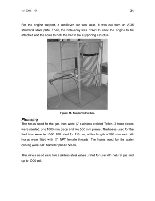 IM-2006-II-01

34

For the engine support, a cantilever bar was used. It was cut from an A-36
structural steel plate. Then, the hole-array was drilled to allow the engine to be
attached and the holes to hold the bar to the supporting structure.

Figure 18. Support structure.

Plumbing
The hoses used for the gas lines were ¼” stainless braided Teflon. 3 hose pieces
were needed: one 1000 mm piece and two 500 mm pieces. The hoses used for the
fuel lines were two SAE 100 rated for 190 bar, with a length of 500 mm each. All
hoses were fitted with ¼” NPT female threads. The hoses used for the water
cooling were 3/8” diameter plastic hoses.
The valves used were two stainless steel valves, rated for use with natural gas and
up to 1000 psi.

 