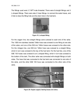 IM-2006-II-01

35

The fittings used were ¼” NPT male threaded. There were 6 straight fittings and 3
L-shaped fittings. There were also 2 hose fittings, to connect the water hoses, and
2 lids to close the filling hole and the drain hole in the fuel tank.

Figure 19. L-shaped fitting.

For the oxygen line, two straight fittings were screwed to each end of the valve.
The 1000 mm stainless braided Teflon hose was screwed to one fitting at one side
of the valve, and one of the 500 mm Teflon hoses was screwed to the other side.
For the nitrogen line, one 500 mm Teflon hose was screwed to a straight fitting,
which in turn was screwed to the top of the fuel tank. For the fuel line, one of the
SAE 100 hoses was screwed to an L-shaped fitting, which in turn was screwed to
the bottom of the tank. The other valve was connected with straight fittings on both
sides. The hose that was connected to the fuel tank was connected to one side of
the valve, and the other SAE 100 hose was connected to the other side of the
valve.

Figure 20. Engine support, feeding hoses and v alves.

 