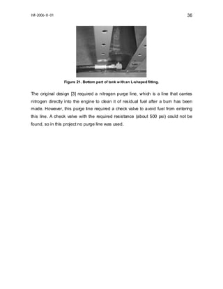 IM-2006-II-01

36

Figure 21. Bottom part of tank w ith an L-shaped fitting.

The original design [3] required a nitrogen purge line, which is a line that carries
nitrogen directly into the engine to clean it of residual fuel after a burn has been
made. However, this purge line required a check valve to a void fuel from entering
this line. A check valve with the required resistance (about 500 psi) could not be
found, so in this project no purge line was used.

 