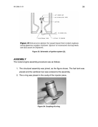 IM-2006-II-01

38

Figure 23. Schematic of ignition system [3].

ASSEMBLY
The rocket engine assembly procedure was as follows:
1. The structural assembly was joined, as the figure shows. The fuel tank was
placed and the cantilever bar was screwed to the assembly.
2. The o-ring was placed in the cavity of the injector piece.

Figure 24. Coupling of o-ring.

 