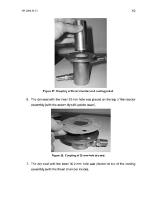 IM-2006-II-01

40

Figure 27. Coupling of thrust chamber and cooling jacket.

6. The dry seal with the inner 35 mm hole was placed on the top of the injector
assembly (with the assembly still upside down).

Figure 28. Coupling of 35 mm-hole dry seal.

7. The dry seal with the inner 30.2 mm hole was placed on top of the cooling
assembly (with the thrust chamber inside).

 