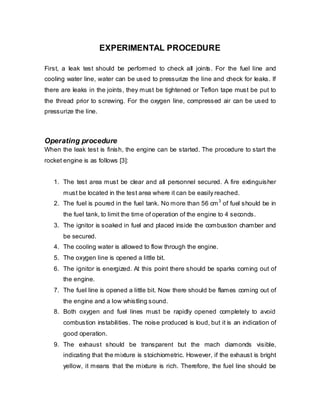EXPERIMENTAL PROCEDURE
First, a leak test should be performed to check all joints. For the fuel line and
cooling water line, water can be used to pressurize the line and check for leaks. If
there are leaks in the joints, they must be tightened or Teflon tape must be put to
the thread prior to screwing. For the oxygen line, compressed air can be used to
pressurize the line.

Operating procedure
When the leak test is finish, the engine can be started. The procedure to start the
rocket engine is as follows [3]:
1. The test area must be clear and all personnel secured. A fire extinguisher
must be located in the test area where it can be easily reached.
3
2. The fuel is poured in the fuel tank. No more than 56 cm of fuel should be in

the fuel tank, to limit the time of operation of the engine to 4 seconds.
3. The ignitor is soaked in fuel and placed inside the combustion chamber and
be secured.
4. The cooling water is allowed to flow through the engine.
5. The oxygen line is opened a little bit.
6. The ignitor is energized. At this point there should be sparks coming out of
the engine.
7. The fuel line is opened a little bit. Now there should be flames coming out of
the engine and a low whistling sound.
8. Both oxygen and fuel lines must be rapidly opened completely to avoid
combustion instabilities. The noise produced is loud, but it is an indication of
good operation.
9. The exhaust should be transparent but the mach diamonds visible,
indicating that the mixture is stoichiometric. However, if the exhaust is bright
yellow, it means that the mixture is rich. Therefore, the fuel line should be

 