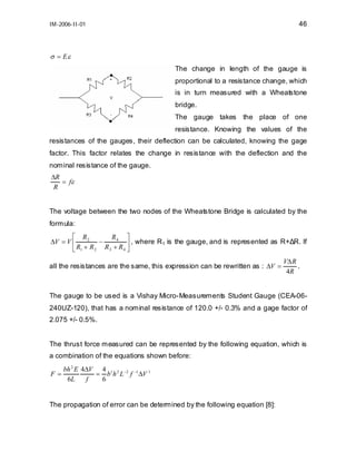 46

IM-2006-II-01

σ = Eε
The change in length of the gauge is
proportional to a resistance change, which
is in turn measured with a Wheatstone
bridge.
The gauge takes

the place of one

resistance. Knowing the values of the
resistances of the gauges, their deflection can be calculated, knowing the gage
factor. This factor relates the change in resistance with the deflection and the
nominal resistance of the gauge.
∆R
= fε
R
The voltage between the two nodes of the Wheatstone Bridge is calculated by the
formula:
⎡ R2
R4 ⎤
∆V = V ⎢
−
⎥ , where R1 is the gauge, and is represented as R+∆R. If
⎣ R1 + R 2 R 3 + R 4 ⎦
all the resistances are the same, this expression can be rewritten as : ∆V =

V∆ R
.
4R

The gauge to be used is a Vishay Micro-Measurements Student Gauge (CEA-06240UZ-120), that has a nominal resistance of 120.0 +/- 0.3% and a gage factor of
2.075 +/- 0.5%.
The thrust force measured can be represented by the following equation, which is
a combination of the equations shown before:
F=

bh 2 E 4∆V 4 1 2 −2 −1 1
= b h L f ∆V
6L
f
6

The propagation of error can be determined by the following equation [8]:

 