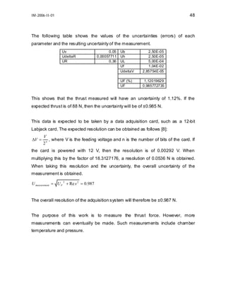 48

IM-2006-II-01

The following table shows the values of the uncertainties (errors) of each
parameter and the resulting uncertainty of the measurement.
Uv
UdeltaR
UR

0,05
0,00057711
0,36

Ub
Uh
UL
Uf
UdeltaV

2,50E-05
2,50E-05
5,00E-04
1,04E-02
2,85754E-05

UF (%)
UF

1,12019629
0,985772735

This shows that the thrust measured will have an uncertainty of 1.12%. If the
expected thrust is of 88 N, then the uncertainty will be of ±0.985 N.
This data is expected to be taken by a data adquisition card, such as a 12-bit
Labjack card. The expected resolution can be obtained as follows [8]:
∆V =

V
, where V is the feeding voltage and n is the number of bits of the card. If
2n

the card is powered with 12 V, then the resolution is of 0.00292 V. When
multiplying this by the factor of 18.3127176, a resolution of 0.0536 N is obtained.
When taking this resolution and the uncertainty, the overall uncertainty of the
measurement is obtained.
U measurement = U F + Re s 2 = 0.987
2

The overall resolution of the adquisition system will therefore be ±0.987 N.
The purpose of this work is to measure the thrust force. However, more
measurements can eventually be made. Such measurements include chamber
temperature and pressure.

 