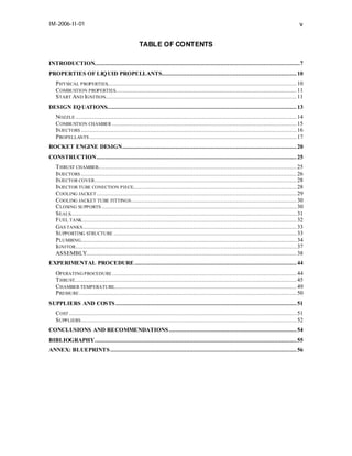 IM-2006-II-01

v
TABLE OF CONTENTS

INTRODUCTION.......................................................................................................................7
PROPERTIES OF LIQ UID PROPELLANTS.............................................................................. 10
P HYSICAL PROPERTIES.............................................................................................................. 10
C OMBUSTION PROPERTIES......................................................................................................... 11
S TART AND IGNITION............................................................................................................... 11
DESIGN EQ UATIONS.............................................................................................................. 13
NOZZLE ................................................................................................................................ 14
C OMBUSTION CHAMBER ........................................................................................................... 15
INJECTORS ............................................................................................................................. 16
P ROPELLANTS ........................................................................................................................ 17
ROCKET ENGINE DESIGN..................................................................................................... 20
CONSTRUCTION.................................................................................................................... 25
T HRUST CHAMBER................................................................................................................... 25
INJECTORS ............................................................................................................................. 26
INJECTOR COVER ..................................................................................................................... 28
INJECTOR TUBE CONECTION PIECE............................................................................................... 28
C OOLING JACKET .................................................................................................................... 29
C OOLING JACKET TUBE FITTINGS ................................................................................................ 30
C LOSING SUPPORTS ................................................................................................................. 30
S EALS................................................................................................................................... 31
F UEL TANK ............................................................................................................................ 32
GAS TANKS ............................................................................................................................ 33
S UPPORTING STRUCTURE .......................................................................................................... 33
P LUMBING............................................................................................................................. 34
IGNITOR ................................................................................................................................ 37
ASSEMBLY.......................................................................................................................... 38
EXPERIMENTAL PROCEDURE .............................................................................................. 44
OPERATING PROCEDURE ........................................................................................................... 44
T HRUST................................................................................................................................. 45
C HAMBER TEMPERATURE.......................................................................................................... 49
P RESSURE .............................................................................................................................. 50
SUPPLIERS AND COSTS ......................................................................................................... 51
C OST .................................................................................................................................... 51
S UPPLIERS ............................................................................................................................. 52
CONCLUSIONS AND RECOMMENDATIONS .......................................................................... 54
BIBLIOGRAPHY..................................................................................................................... 55
ANNEX: BLUEPRINTS ............................................................................................................ 56

 