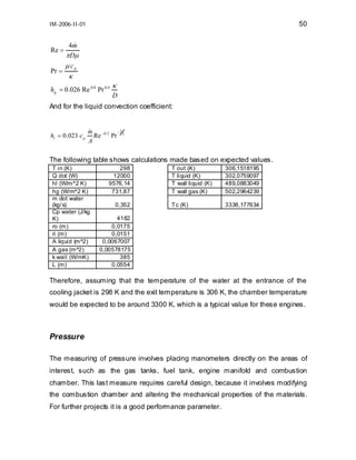 50

IM-2006-II-01

Re =
Pr =

&
4m
π Dµ
µcp

κ

hg = 0.026 Re 0.8 Pr 0.4

κ
D

And for the liquid convection coefficient:

hl = 0 .023 c p

&
m − 0. 2 − 2 3
Re
Pr
A

The following table shows calculations made based on expected values.
T in (K)
Q dot (W)
hl (W/m^2 K)
hg (W/m^2 K)
m dot water
(kg/ s)
Cp water (J/kg
K)
ro (m)
ri (m)
A liquid (m^2)
A gas (m^2)
k wall (W/mK)
L (m)

298
12000
9576,14
731,87
0,352

T out (K)
T liquid (K)
T wall liquid (K)
T wall gas (K)

306,1518195
302,0759097
489,0883049
502,2964239

Tc (K)

3338,177634

4182
0,0175
0,0151
0,0067007
0,00578175
385
0,0554

Therefore, assuming that the temperature of the water at the entrance of the
cooling jacket is 298 K and the exit temperature is 306 K, the chamber temperature
would be expected to be around 3300 K, which is a typical value for these engines.

Pressure
The measuring of pressure involves placing manometers directly on the areas of
interest, such as the gas tanks, fuel tank, engine manifold and combustion
chamber. This last measure requires careful design, because it involves modifying
the combustion chamber and altering the mechanical properties of the materials.
For further projects it is a good performance parameter.

 