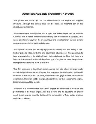 CONCLUSIONS AND RECOMMENDATIONS
This project was made up until the construction of the engine and support
structure. Although the testing could not be done, an important part of the
objectives was reached.
The rocket engine made proves that a liquid fuel rocket engine can be made in
Colombia with materials readily available to any person interested in doing so. This
is one step taken away from the amateur level and one step taken towards a more
serious approach to the liquid rocketry area.
The support structure and testing equipment is already built and ready to use.
Further projects related with this one could take advantage of this apparatus, to
take a second step in the study of liquid fuel rocket engines. Now that there is a
first practical approach to the building of this type of engine, it is more likely to have
more projects extend the reach of this one.
This first approach to liquid fuel rocket engines can also allow for larger scale
models to be built and tested. Engines that produce a thrust of up to 220 N could
be tested in the actual test structure, where the strain gage reaches its maximum
deformation. However, just by changing the cantilever bar that supports the engine,
bigger engines could be tested.
Therefore, it is recommended that further projects be developed to measure the
performance of the rocket engine. After this is done, and the equations are proven
good, larger engines could be built and the construction of flight weight engines
could be considered.

 