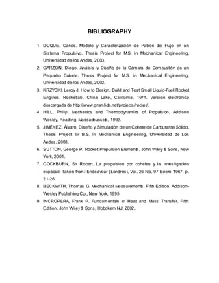 BIBLIOGRAPHY
1. DUQUE, Carlos. Modelo y Caracterización de Patrón de Flujo en un
Sistema Propulsivo. Thesis Project for M.S. in Mechanical Engineering,
Universidad de los Andes, 2003.
2. GARZÓN, Diego. Análisis y Diseño de la Cámara de Combustión de un
Pequeño Cohete. Thesis Project for M.S. in Mechanical Engineering,
Universidad de los Andes, 2002.
3. KRZYCKI, Leroy J. How to Design, Build and Test Small Liquid-Fuel Rocket
Engines. Rocketlab, China Lake, California, 1971. Versión electrónica
descargada de http://www.gramlich.net/projects/rocket/.
4. HILL, Philip. Mechanics and Thermodynamics of Propulsion. Addison
Wesley, Reading, Massachussets, 1992.
5. JIMÉNEZ, Ál varo. Diseño y Simulación de un Cohete de Carburante Sólido.
Thesis Project for B.S. in Mechanical Engineering, Universidad de Los
Andes, 2003.
6. SUTTON, George P. Rocket Propulsion Elements. John Wiley & Sons, New
York, 2001.
7. COCKBURN, Sir Robert. La propulsion por cohetes y la investigación
espacial. Taken from: Endeavour (Londres), Vol. 26 No. 97 Enero 1967. p.
21-26.
8. BECKWITH, Thomas G. Mechanical Measurements. Fifth Edition. AddisonWesley Publishing Co., New York, 1995.
9. INCROPERA, Frank P. Fundamentals of Heat and Mass Transfer. Fifth
Edition. John Wiley & Sons, Hobokem NJ, 2002.

 