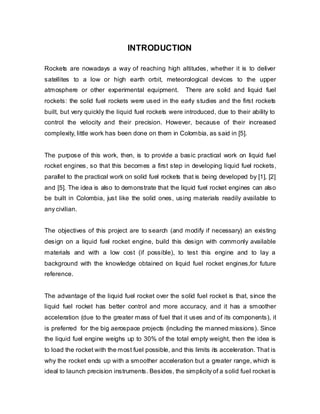 INTRODUCTION
Rockets are nowadays a way of reaching high altitudes, whether it is to deliver
satellites to a low or high earth orbit, meteorological devices to the upper
atmosphere or other experimental equipment.

There are solid and liquid fuel

rockets: the solid fuel rockets were used in the early studies and the first rockets
built, but very quickly the liquid fuel rockets were introduced, due to their ability to
control the velocity and their precision. However, because of their increased
complexity, little work has been done on them in Colombia, as said in [5].
The purpose of this work, then, is to provide a basic practical work on liquid fuel
rocket engines, so that this becomes a first step in developing liquid fuel rockets,
parallel to the practical work on solid fuel rockets that is being developed by [1], [2]
and [5]. The idea is also to demonstrate that the liquid fuel rocket engines can also
be built in Colombia, just like the solid ones, using materials readily available to
any civilian.
The objectives of this project are to search (and modify if necessary) an existing
design on a liquid fuel rocket engine, build this design with commonly available
materials and with a low cost (if possible), to test this engine and to lay a
background with the knowledge obtained on liquid fuel rocket engines,for future
reference.
The advantage of the liquid fuel rocket over the solid fuel rocket is that, since the
liquid fuel rocket has better control and more accuracy, and it has a smoother
acceleration (due to the greater mass of fuel that it uses and of its components), it
is preferred for the big aerospace projects (including the manned missions). Since
the liquid fuel engine weighs up to 30% of the total empty weight, then the idea is
to load the rocket with the most fuel possible, and this limits its acceleration. That is
why the rocket ends up with a smoother acceleration but a greater range, which is
ideal to launch precision instruments. Besides, the simplicity of a solid fuel rocket is

 