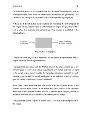 IM-2006-II-01

8

lost in the fuel, which is a complex mixture with a special formulation and special
burning conditions. Also, since the pressure and acceleration are greater in a solid
fuel rocket, the casing must be thicker, thus increasing the empty weight. [7]
In this project, therefore, the basic equations for developing the different parts of
the engine will be presented and used to validate an engine design, which will be
built to show the feasibility and performance. This process is illustrated in the
following figure.

Figure 1. Flow of the project.

The project is the grey box that transforms the equations and parameters into an
engine that works according to the theory.
The restrictions associated with the finished product (the engine in this case) are
primarily ease of construction (including availability of materials and costs), weight
of the overall engine (which must be the lightest possible) and portability (or selfstanding, meaning that the overall construction is not restricted to work on a given
area but can be moved to any location with ease).
Some other criteria associated with this project is esthetics (overall aspect of the
finished product, which in this case is not so important), amount to be produced
(since this is not a finished product, it is not to be mass produced yet; just one or
maximum two units are to be produced) and safety (it must be high).
These elements are to be given a relative value, according to their importance to
the project.

 