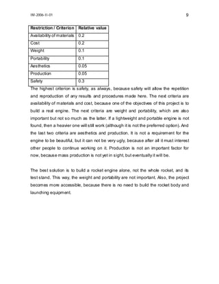 IM-2006-II-01

9

Restriction / Criterion Relative value
Availability of materials

0.2

Cost

0.2

Weight

0.1

Portability

0.1

Aesthetics

0.05

Production

0.05

Safety

0.3

The highest criterion is safety, as always, because safety will allow the repetition
and reproduction of any results and procedures made here. The next criteria are
availability of materials and cost, because one of the objectives of this project is to
build a real engine. The next criteria are weight and portability, which are also
important but not so much as the latter. If a lightweight and portable engine is not
found, then a heavier one will still work (although it is not the preferred option). And
the last two criteria are aesthetics and production. It is not a requirement for the
engine to be beautiful, but it can not be very ugly, because after all it must interest
other people to continue working on it. Production is not an important factor for
now, because mass production is not yet in sight, but eventually it will be.
The best solution is to build a rocket engine alone, not the whole rocket, and its
test stand. This way, the weight and portability are not important. Also, the project
becomes more accessible, because there is no need to build the rocket body and
launching equipment.

 