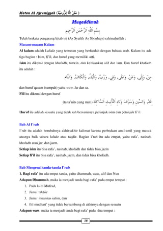 Matan Al Ajrumiyyah (                       )

                                       Muqaddimah


Telah berkata pengarang kitab ini (As Syaikh As Shonhajy) rahimahullah :
Macam-macam Kalam
Al kalam adalah Lafadz yang tersusun yang berfaedah dengan bahasa arab. Kalam itu ada
tiga bagian : Isim, fi’il, dan huruf yang memiliki arti.
Isim itu dikenal dengan khafadh, tanwin, dan kemasukan alif dan lam. Dan huruf khafadh
itu adalah :

                                        ,            ,     ,     ,   ,     ,    ,      ,
dan huruf qasam (sumpah) yaitu waw, ba dan ta.
Fiil itu dikenal dengan huruf

                                (ta ta’nits yang mati)                                 ,
Huruf itu adalah sesuatu yang tidak sah bersamanya petunjuk isim dan petunjuk fi’il.


Bab Al I’rab
I’rab itu adalah berubahnya akhir-akhir kalimat karena perbedaan amil-amil yang masuk
atasnya baik secara lafadz atau taqdir. Bagian i’rab itu ada empat, yaitu rafa’, nashab,
khofadh atau jar, dan jazm.
Setiap isim itu bisa rafa’, nashab, khofadh dan tidak bisa jazm
Setiap fi’il itu bisa rafa’, nashab, jazm, dan tidak bisa khofadh.


Bab Mengenal tanda-tanda I’rab
1. Bagi rafa’ itu ada empat tanda, yaitu dhammah, waw, alif dan Nun
Adapun Dhammah, maka ia menjadi tanda bagi rafa’ pada empat tempat :
   1. Pada Isim Mufrad,
   2. Jama’ taktsir
   3. Jama’ muannas salim, dan
   4. fiil mudhari’ yang tidak bersambung di akhirnya dengan sesuatu
Adapun waw, maka ia menjadi tanda bagi rafa’ pada dua tempat :

                                                16
 
