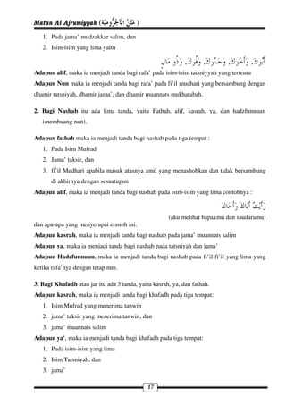 Matan Al Ajrumiyyah (                    )
   1. Pada jama’ mudzakkar salim, dan
   2. Isim-isim yang lima yaitu

                                                            ,       ,      ,        ,
Adapun alif, maka ia menjadi tanda bagi rafa’ pada isim-isim tatsniyyah yang tertentu
Adapun Nun maka ia menjadi tanda bagi rafa’ pada fi’il mudhari yang bersambung dengan
dhamir tatsniyah, dhamir jama’, dan dhamir muannats mukhatabah.

2. Bagi Nashab itu ada lima tanda, yaitu Fathah, alif, kasrah, ya, dan hadzfunnuun
   (membuang nun).

Adapun fathah maka ia menjadi tanda bagi nashab pada tiga tempat :
   1. Pada Isim Mufrad
   2. Jama’ taksir, dan
   3. fi’il Mudhari apabila masuk atasnya amil yang menashobkan dan tidak bersambung
       di akhirnya dengan sesuatupun
Adapun alif, maka ia menjadi tanda bagi nashab pada isim-isim yang lima contohnya :



                                                      (aku melihat bapakmu dan saudaramu)
dan apa-apa yang menyerupai contoh ini.
Adapun kasrah, maka ia menjadi tanda bagi nashab pada jama’ muannats salim
Adapun ya, maka ia menjadi tanda bagi nashab pada tatsniyah dan jama’
Adapun Hadzfunnuun, maka ia menjadi tanda bagi nashab pada fi’il-fi’il yang lima yang
ketika rafa’nya dengan tetap nun.

3. Bagi Khafadh atau jar itu ada 3 tanda, yaitu kasrah, ya, dan fathah.
Adapun kasrah, maka ia menjadi tanda bagi khafadh pada tiga tempat:
   1. Isim Mufrad yang menerima tanwin
   2. jama’ taksir yang menerima tanwin, dan
   3. jama’ muannats salim
Adapun ya', maka ia menjadi tanda bagi khafadh pada tiga tempat:
   1. Pada isim-isim yang lima
   2. Isim Tatsniyah, dan
   3. jama’

                                              17
 