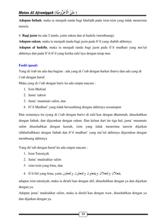 Matan Al Ajrumiyyah (                    )
Adapun fathah, maka ia menjadi tanda bagi khafadh pada isim-isim yang tidak menerima
tanwin.

4. Bagi jazm itu ada 2 tanda, yaitu sukun dan al hadzfu (membuang).
Adapun sukun, maka ia menjadi tanda bagi jazm pada fi’il yang shahih akhirnya
Adapun al hadzfu, maka ia menjadi tanda bagi jazm pada fi’il mudhari yang mu’tal
akhirnya dan pada fi’il-fi’il yang ketika rafa’nya dengan tetap nun.


Fashl (pasal)
Yang di i'rab itu ada dua bagian : ada yang di i’rab dengan harkat (baris) dan ada yang di
i’rab dengan huruf.
Maka yang di i’rab dengan baris itu ada empat macam :
   1. Isim Mufrad
   2. Jama’ taktsir
   3. Jama’ muannats salim, dan
   4. Fi’il Mudhari’ yang tidak bersambung dengan akhirnya sesuatupun

Dan semuanya itu (yang di i’rab dengan baris) di rafa’kan dengan dhammah, dinashabkan
dengan fathah, dan dijazmkan dengan sukun. Dan keluar dari itu tiga hal; jama’ muannats
salim dinashabkan dengan kasrah, isim yang tidak menerima tanwin dijarkan
(dikhafadhkan) dengan fathah dan fi’il mudhari’ yang mu’tal akhirnya dijazmkan dengan
membuang akhirnya

Yang dii’rab dengan huruf itu ada empat macam :
   1. Isim Tatsniyah
   2. Jama’ mudzakkar salim
   3. isim-isim yang lima, dan

   4. fi’il-fiil yang lima, yaitu

adapun isim tatsniyah, maka ia dirafa’kan dengan alif, dinashabkan dengan ya dan dijarkan
dengan ya.
Adapun jama’ mudzakkar salim, maka ia dirafa’kan dengan waw, dinashabkan dengan ya
dan dijarkan dengan ya.



                                              18
 