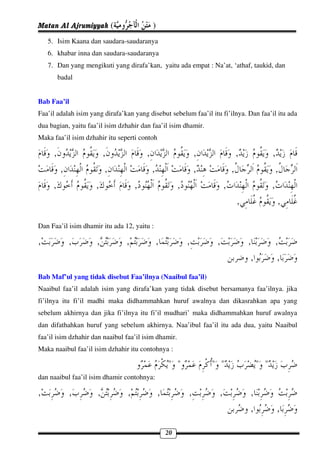Matan Al Ajrumiyyah (                       )
    5. Isim Kaana dan saudara-saudaranya
    6. khabar inna dan saudara-saudaranya
    7. Dan yang mengikuti yang dirafa’kan, yaitu ada empat : Na’at, ‘athaf, taukid, dan
          badal


Bab Faa’il
Faa’il adalah isim yang dirafa’kan yang disebut sebelum faa’il itu fi’ilnya. Dan faa’il itu ada
dua bagian, yaitu faa’il isim dzhahir dan faa’il isim dhamir.
Maka faa’il isim dzhahir itu seperti contoh

      ,                  ,              ,                        ,                ,              ,
          ,               ,                 ,                    ,            ,                   ,
      ,              ,              ,                    ,                ,                      ,
                                                                                  ,                  ,

Dan Faa’il isim dhamir itu ada 12, yaitu :

,             ,      ,          ,               ,            ,        ,               ,              ,
                                                                                       ,              ,
Bab Maf’ul yang tidak disebut Faa’ilnya (Naaibul faa’il)
Naaibul faa’il adalah isim yang dirafa’kan yang tidak disebut bersamanya faa’ilnya. jika
fi’ilnya itu fi’il madhi maka didhammahkan huruf awalnya dan dikasrahkan apa yang
sebelum akhirnya dan jika fi’ilnya itu fi’il mudhari’ maka didhammahkan huruf awalnya
dan difathahkan huruf yang sebelum akhirnya. Naa’ibul faa’il itu ada dua, yaitu Naaibul
faa’il isim dzhahir dan naaibul faa’il isim dhamir.
Maka naaibul faa’il isim dzhahir itu contohnya :

                                                    " "              " "                   " "
dan naaibul faa’il isim dhamir contohnya:

,             ,      ,          ,               ,            ,        ,               ,
                                                                                      ,              ,

                                                    20
 