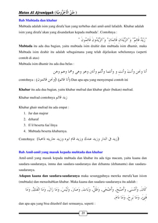 Matan Al Ajrumiyyah (                     )
Bab Mubtada dan khabar
Mubtada adalah isim yang dirafa’kan yang terbebas dari amil-amil lafadzh. Khabar adalah
isim yang dirafa’akan yang disandarkan kepada mubtada’. Contohnya :

                                              "            " "             " "            "
Mubtada itu ada dua bagian, yaitu mubtada isim dzahir dan mubtada isim dhamir, maka
Mubtada isim dzahir itu adalah sebagaimana yang telah dijelaskan sebelumnya (seperti
contoh di atas)
Mubtada isim dhamir itu ada dua belas :



contohnya : (              )(       ) Dan apa-apa yang menyerupai contoh ini
Khabar itu ada dua bagian, yaitu khabar mufrad dan khabar ghair (bukan) mufrad.

Khabar mufrad contohnya

Khabar ghair mufrad itu ada empat :
   1. Jar dan majrur
   2. dzharaf
   3. fi’il beserta faa’ilnya
   4. Mubtada beserta khabarnya.

Contohnya:    (                                                        )

Bab Amil-amil yang masuk kepada mubtada dan khabar
Amil-amil yang masuk kepada mubtada dan khabar itu ada tiga macam, yaitu kaana dan
saudara-saudaranya, innna dan saudara-saudaranya dan dzhanna (dzhanantu) dan saudara-
saudaranya.
Adapun kaana dan saudara-saudaranya maka sesungguhnya mereka merafa’kan isism
(mubtada) dan menashabkan khabar. Maka kaana dan suadara-saudaranya itu adalah :

         ,           ,          ,     ,           ,    ,   ,       ,       ,        ,
                                                                  ,        ,         ,
dan apa-apa yang bisa ditashrif dari semuanya, seperti :

                                                  21
 