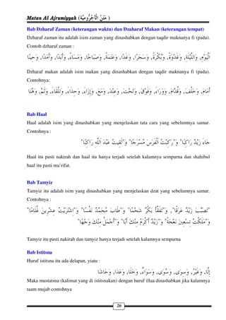 Matan Al Ajrumiyyah (                          )
Bab Dzharaf Zaman (keterangan waktu) dan Dzaharaf Makan (keterangan tempat)
Dzharaf zaman itu adalah isim zaman yang dinashabkan dengan taqdir maknanya fi (pada).
Contoh dzharaf zaman :

       ,        ,        ,         ,       ,            ,         ,       ,           ,         ,       ,
Dzharaf makan adalah isim makan yang dinashabkan dengan taqdir maknanya fi (pada).
Contohnya:

      ,     ,        ,         ,       ,       ,        ,             ,       ,       ,         ,       ,

Bab Haal
Haal adalah isim yang dinashabkan yang menjelaskan tata cara yang sebelumnya samar.
Contohnya :

                               "                            " "                           " "
Haal itu pasti nakirah dan haal itu hanya terjadi setelah kalamnya sempurna dan shahibul
haal itu pasti ma’rifat.


Bab Tamyiz
Tamyiz itu adalah isim yang dinashabkan yang menjelaskan dzat yang sebelumnya samar.
Contohnya :

"                            " "                     " "                            " ,"                        "
                              "                    " "                            " "                       "

Tamyiz itu pasti nakirah dan tamyiz hanya terjadi setelah kalamnya sempurna

Bab Istitsna
Huruf istitsna itu ada delapan, yiatu :

                                                   ,         ,        ,           ,       ,         ,       ,
Maka mustatsna (kalimat yang di istitsnakan) dengan huruf illaa dinashabkan jika kalamnya
taam mujab contohnya


                                                       26
 