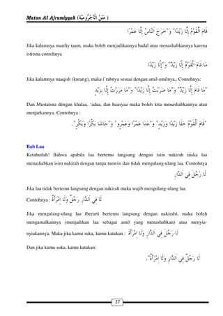 Matan Al Ajrumiyyah (                 )

                                                                    " "
Jika kalamnya manfiy taam, maka boleh menjadikannya badal atau menashabkannya karena
istitsna contohnya

                                                                  " "
Jika kalamnya naaqish (kurang), maka i’rabnya sesuai dengan amil-amilnya,. Contohnya:

                                                  " "                   " "             "
Dan Mustatsna dengan khalaa, ‘adaa, dan haasyaa maka boleh kita menashabkannya atau
menjarkannya. Contohnya :

                     ."                " "                 " "                          "

Bab Laa
Ketahuilah! Bahwa apabila laa bertemu langsung dengan isim nakirah maka laa
menashabkan isim nakirah dengan tanpa tanwin dan tidak mengulang-ulang laa. Contohnya




Jika laa tidak bertemu langsung dengan nakirah maka wajib mengulang-ulang laa.

Contohnya :

Jika mengulang-ulang laa (berarti bertemu langsung dengan nakirah), maka boleh
mengamalkannya (menjadikan laa sebagai amil yang menashabkan) atau menyia-

nyiakannya. Maka jika kamu suka, kamu katakan :

Dan jika kamu suka, kamu katakan:

                                                          ."




                                           27
 
