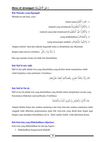 Matan Al Ajrumiyyah (                   )
Bab Munada (yang dipanggil)
Munada itu ada lima, yaitu :

                                                            (nama-nama),             .1
                                         (nakirah yang termaksud),                    .2

                                (nakirah yang tidak termaksud),                       .3

                                                      (yang diidhafahkan),            .4

                                        (yang menyerupai mudhaf)                      .5

Adapun mufrad ‘alam dan nakirah maqsudah maka ia dimabnikan atas dhammah

dengan tanpa tanwin contohnya

Dan tiga munada sisanya itu tidak lain dinashabkan.


Bab Maf’ul min Ajlih
Maf’ul min ajlih adalah isim yang dinashabkan yang disebut untuk menjelaskan sebab-
sebab terjadinya suatu perbuatan. Contohnya :

                                         .

Bab Maf’ul Ma’ah
Maf’ul ma’ah adalah isim yang dinashabkan yang disebut untuk menjelaskan sesuatu yang
bersamanya dilakukan suatu perbuatan. Contohnya :




Adapun khabar kaana dan saudara-saudaranya dan ismu inna dan saudara-saudaranya maka
sungguh telah diberikan penjelasannya pada bab isim-isim yang dirafa’akan begitu juga
dengan yang mengikut dinashabkan (na’at, ‘athaf, taukid, badal) telah dijelaskan disana.


Bab Isim-isim yang Dikhafadhkan (dijarkan)
Isim-isim yang dikhafadhkan itu ada tiga bagian :
   1. Dikhafadhkan dengan huruf khafadh

                                             28
 