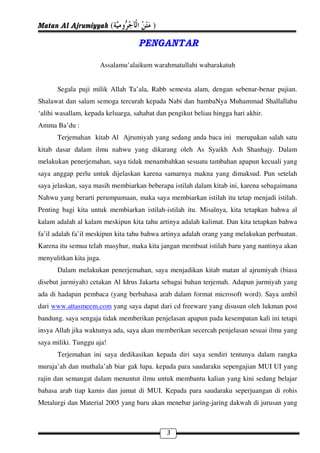 Matan Al Ajrumiyyah (                   )

                                    PENGANTAR

                      Assalamu’alaikum warahmatullahi wabarakatuh


      Segala puji milik Allah Ta’ala, Rabb semesta alam, dengan sebenar-benar pujian.
Shalawat dan salam semoga tercurah kepada Nabi dan hambaNya Muhammad Shallallahu
‘alihi wasallam, kepada keluarga, sahabat dan pengikut beliau hingga hari akhir.
Amma Ba’du :
      Terjemahan kitab Al Ajrumiyah yang sedang anda baca ini merupakan salah satu
kitab dasar dalam ilmu nahwu yang dikarang oleh As Syaikh Ash Shanhajy. Dalam
melakukan penerjemahan, saya tidak menambahkan sesuatu tambahan apapun kecuali yang
saya anggap perlu untuk dijelaskan karena samarnya makna yang dimaksud. Pun setelah
saya jelaskan, saya masih membiarkan beberapa istilah dalam kitab ini, karena sebagaimana
Nahwu yang berarti perumpamaan, maka saya membiarkan istilah itu tetap menjadi istilah.
Penting bagi kita untuk membiarkan istilah-istilah itu. Misalnya, kita tetapkan bahwa al
kalam adalah al kalam meskipun kita tahu artinya adalah kalimat. Dan kita tetapkan bahwa
fa’il adalah fa’il meskipun kita tahu bahwa artinya adalah orang yang melakukan perbuatan.
Karena itu semua telah masyhur, maka kita jangan membuat istilah baru yang nantinya akan
menyulitkan kita juga.
      Dalam melakukan penerjemahan, saya menjadikan kitab matan al ajrumiyah (biasa
disebut jurmiyah) cetakan Al Idrus Jakarta sebagai bahan terjemah. Adapun jurmiyah yang
ada di hadapan pembaca (yang berbahasa arab dalam format microsoft word). Saya ambil
dari www.attasmeem.com yang saya dapat dari cd freeware yang disusun oleh lukman post
bandung. saya sengaja tidak memberikan penjelasan apapun pada kesempatan kali ini tetapi
insya Allah jika waktunya ada, saya akan memberikan secercah penjelasan sesuai ilmu yang
saya miliki. Tunggu aja!
      Terjemahan ini saya dedikasikan kepada diri saya sendiri tentunya dalam rangka
muraja’ah dan muthala’ah biar gak lupa. kepada para saudaraku sepengajian MUI UI yang
rajin dan semangat dalam menuntut ilmu untuk membantu kalian yang kini sedang belajar
bahasa arab tiap kamis dan jumat di MUI. Kepada para saudaraku seperjuangan di rohis
Metalurgi dan Material 2005 yang baru akan menebar jaring-jaring dakwah di jurusan yang



                                             3
 