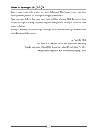 Matan Al Ajrumiyyah (                   )
katanya mau belajar nahwu (nih.. ane siapin bahannya). Dan kepada semua yang ingin
mendapatkan terjemahan ini secara gratis (tinggal print doank!).
Saya menyadari bahwa ilmu yang saya miliki tidaklah seberapa. Oleh karena itu, besar
harapan saya agar ada orang yang menyempurnakan terjemahan ini dengan ikhlas dan untuk
tujuan perbaikan.
Semoga Allah menjadikan usaha saya ini sebagai amal kebaikan untuk saya dan bermanfaat
untuk kaum muslimin.. amien...


                                                                         Al Faqiir Ila Allah
                               Abu Abdin Nafi’ Khairul Umam Ibnu Syahruddin Al Batawy
                Dimulai hari senin, 12 Juni 2006 Selesai hari selasa 13 Juni 2006, Pkl 09:51
                                 Mengisi kekosongan hari-hari awal liburan panjang 3 bulan




                                              4
 
