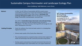 Sustainable Campus Stormwater and Landscape Ecology Plan
In 2014, The MIT Office of Sustainability (MITOS) created campus
sustainability working groups charged with identifying challenges and
recommending solutions in four areas of focus: Stormwater and
Landscape Management (SWL); Materials Management; Sustainable
Design, Construction, and Renovation; and Green Labs.
The call for a Sustainable Campus Stormwater and Landscape Ecology
Plan was an outcome of the SWL Working Group’s first year of
investigation. The Office of Campus Planning (OCP) will manage the next
effort: development of the Plan.
Brian Goldberg, Todd Robinson, Laura Tenny
Abstract
• Foster the resilience of our land and water systems in a changing New
England Environment
• Enhance water quality of the Charles River Watershed
• Plan comprehensively for a renewed campus commons that supports the
health and well-being of the MIT community and other living systems
• Develop systems and practices in the built environment that mimic the
natural hydrological cycle, build healthy soils, and support biodiversity
Guiding Principles
 