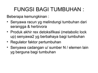 FUNGSI BAGI TUMBUHAN :
Beberapa kemungkinan :
• Senyawa racun yg melindungi tumbuhan dari
serangga & herbivora
• Produk akhir rex detoksifikasi (metabolic lock
up) senyawa2 yg berbahaya bagi tumbuhan
• Regulator faktor pertumbuhan
• Senyawa cadangan u/ sumber N / elemen lain
yg berguna bagi tumbuhan
 