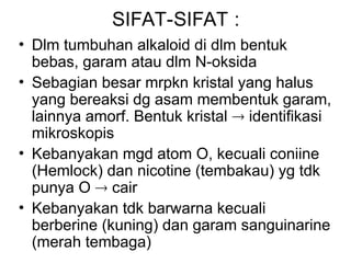SIFAT-SIFAT :
• Dlm tumbuhan alkaloid di dlm bentuk
bebas, garam atau dlm N-oksida
• Sebagian besar mrpkn kristal yang halus
yang bereaksi dg asam membentuk garam,
lainnya amorf. Bentuk kristal  identifikasi
mikroskopis
• Kebanyakan mgd atom O, kecuali coniine
(Hemlock) dan nicotine (tembakau) yg tdk
punya O  cair
• Kebanyakan tdk barwarna kecuali
berberine (kuning) dan garam sanguinarine
(merah tembaga)
 