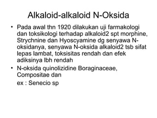 Alkaloid-alkaloid N-Oksida
• Pada awal thn 1920 dilakukan uji farmakologi
dan toksikologi terhadap alkaloid2 spt morphine,
Strychnine dan Hyoscyamine dg senyawa N-
oksidanya, senyawa N-oksida alkaloid2 tsb sifat
lepas lambat, toksisitas rendah dan efek
adiksinya lbh rendah
• N-oksida quinolizidine Boraginaceae,
Compositae dan
ex : Senecio sp
 