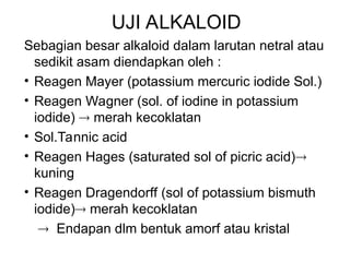 UJI ALKALOID
Sebagian besar alkaloid dalam larutan netral atau
sedikit asam diendapkan oleh :
• Reagen Mayer (potassium mercuric iodide Sol.)
• Reagen Wagner (sol. of iodine in potassium
iodide)  merah kecoklatan
• Sol.Tannic acid
• Reagen Hages (saturated sol of picric acid)
kuning
• Reagen Dragendorff (sol of potassium bismuth
iodide) merah kecoklatan
 Endapan dlm bentuk amorf atau kristal
 