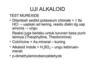 UJI ALKALOID
TEST MUREXIDE
• Ditambah sedikit potassium chlorate + 1 tts
HCl  uapkan ad kering, residu dialiri dg uap
amonia  ungu
Reaksi juga berlaku untuk turunan basa purin
lainnya (Theophylline, Theobromine)
• Colchicine + As.mineral kuning
• Alkaloid Indole + H2SO4 ungu kebiruan-
merah
• p-dimethylaminobenzaldehyde
 