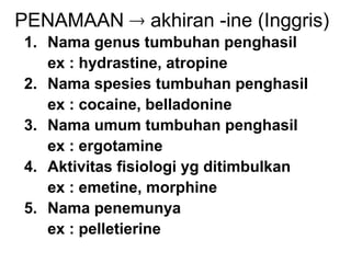 PENAMAAN  akhiran -ine (Inggris)
1. Nama genus tumbuhan penghasil
ex : hydrastine, atropine
2. Nama spesies tumbuhan penghasil
ex : cocaine, belladonine
3. Nama umum tumbuhan penghasil
ex : ergotamine
4. Aktivitas fisiologi yg ditimbulkan
ex : emetine, morphine
5. Nama penemunya
ex : pelletierine
 