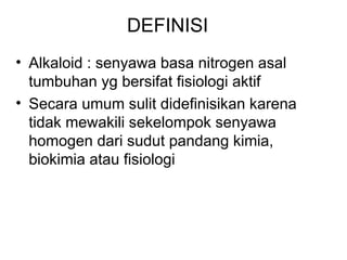 DEFINISI
• Alkaloid : senyawa basa nitrogen asal
tumbuhan yg bersifat fisiologi aktif
• Secara umum sulit didefinisikan karena
tidak mewakili sekelompok senyawa
homogen dari sudut pandang kimia,
biokimia atau fisiologi
 