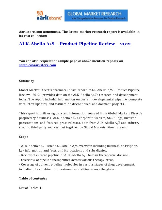 Aarkstore.com announces, The Latest market research report is available in
its vast collection:
ALK-Abello A/S – Product Pipeline Review – 2012
You can also request for sample page of above mention reports on
sample@aarkstore.com
Summary
Global Market Direct’s pharmaceuticals report, “ALK-Abello A/S - Product Pipeline
Review - 2012” provides data on the ALK-Abello A/S’s research and development
focus. The report includes information on current developmental pipeline, complete
with latest updates, and features on discontinued and dormant projects.
This report is built using data and information sourced from Global Markets Direct’s
proprietary databases, ALK-Abello A/S’s corporate website, SEC filings, investor
presentations and featured press releases, both from ALK-Abello A/S and industry-
specific third party sources, put together by Global Markets Direct’s team.
Scope
- ALK-Abello A/S - Brief ALK-Abello A/S overview including business description,
key information and facts, and its locations and subsidiaries.
- Review of current pipeline of ALK-Abello A/S human therapeutic division.
- Overview of pipeline therapeutics across various therapy areas.
- Coverage of current pipeline molecules in various stages of drug development,
including the combination treatment modalities, across the globe.
Table of contents:
List of Tables 4
 